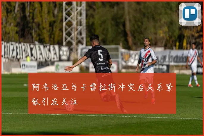 阿韦洛亚与卡雷拉斯冲突后关系紧张引发关注