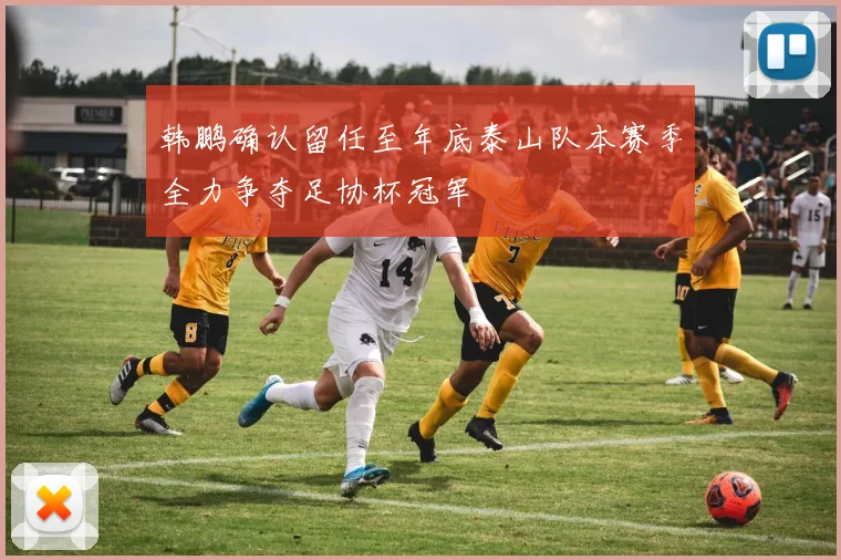 韩鹏确认留任至年底泰山队本赛季全力争夺足协杯冠军