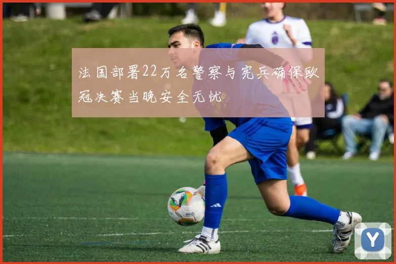 法国部署22万名警察与宪兵确保欧冠决赛当晚安全无忧
