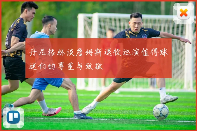 丹尼格林谈詹姆斯退役巡演值得球迷们的尊重与致敬