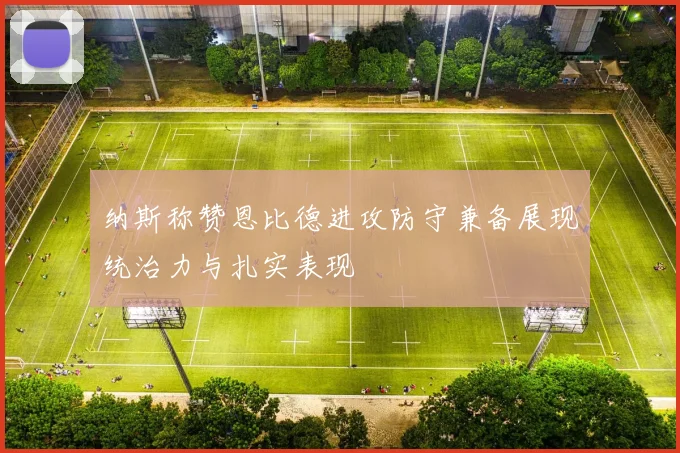 纳斯称赞恩比德进攻防守兼备展现统治力与扎实表现