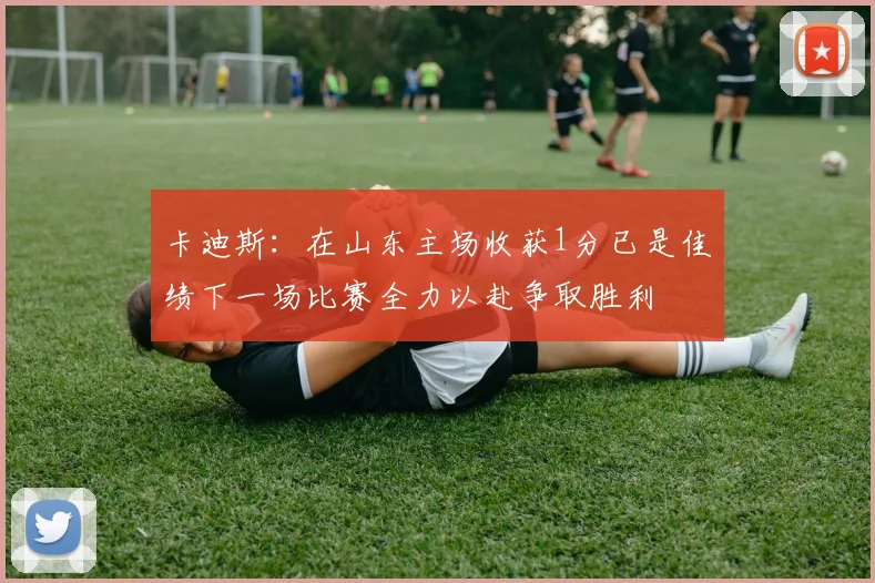 卡迪斯：在山东主场收获1分已是佳绩下一场比赛全力以赴争取胜利