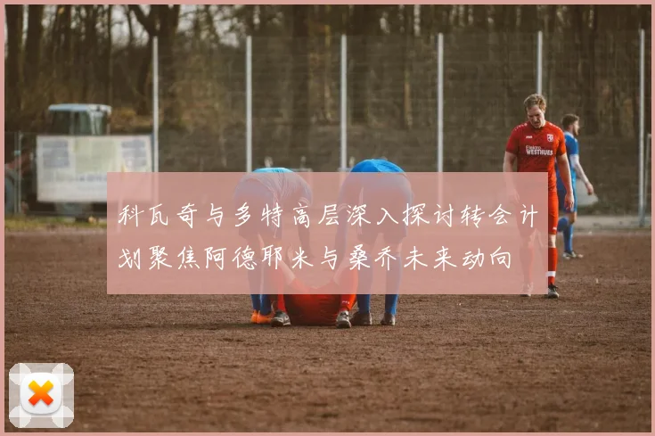 科瓦奇与多特高层深入探讨转会计划聚焦阿德耶米与桑乔未来动向