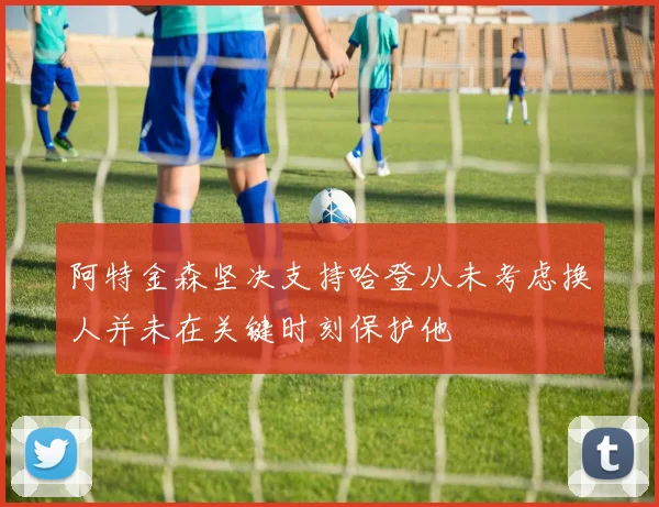 阿特金森坚决支持哈登从未考虑换人并未在关键时刻保护他