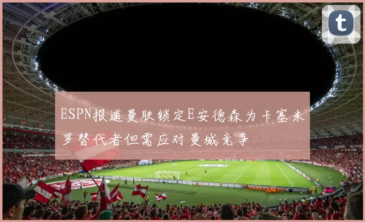 ESPN报道曼联锁定E安德森为卡塞米罗替代者但需应对曼城竞争
