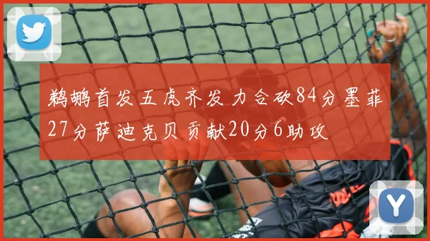 鹈鹕首发五虎齐发力合砍84分墨菲27分萨迪克贝贡献20分6助攻