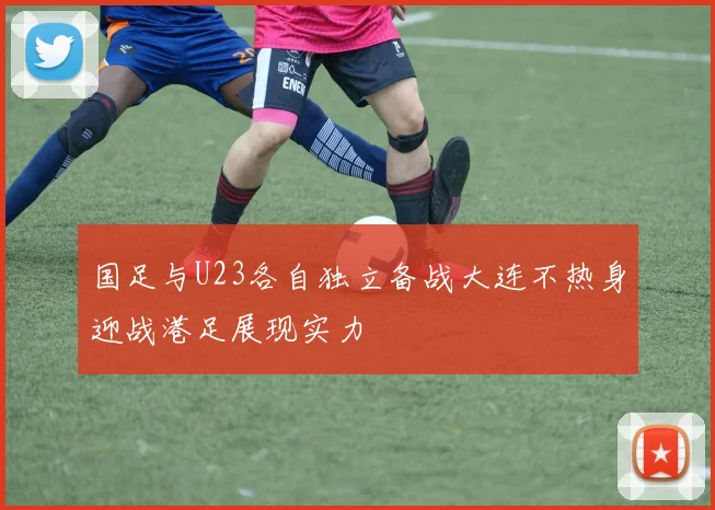 国足与U23各自独立备战大连不热身迎战港足展现实力