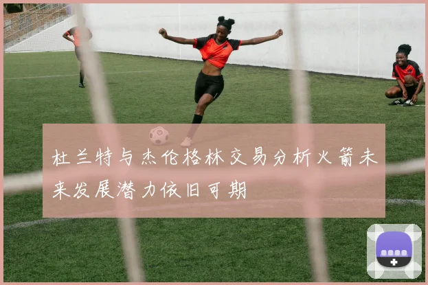 杜兰特与杰伦格林交易分析火箭未来发展潜力依旧可期