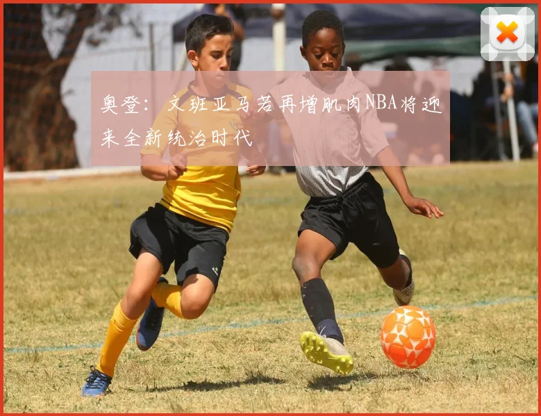 奥登：文班亚马若再增肌肉NBA将迎来全新统治时代