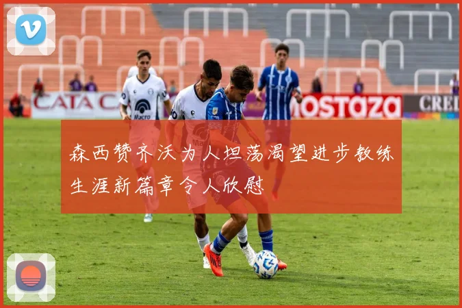 森西赞齐沃为人坦荡渴望进步教练生涯新篇章令人欣慰