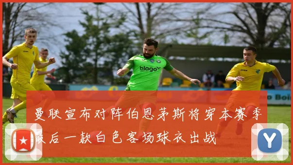 曼联宣布对阵伯恩茅斯将穿本赛季最后一款白色客场球衣出战