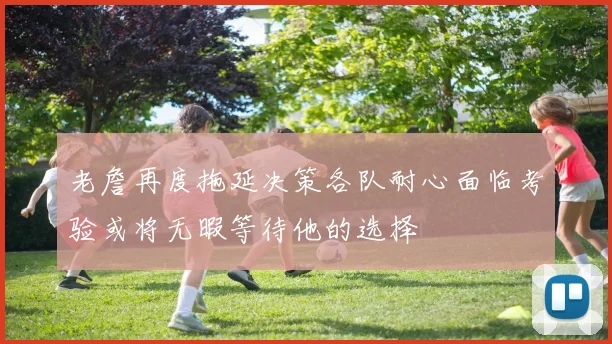 老詹再度拖延决策各队耐心面临考验或将无暇等待他的选择